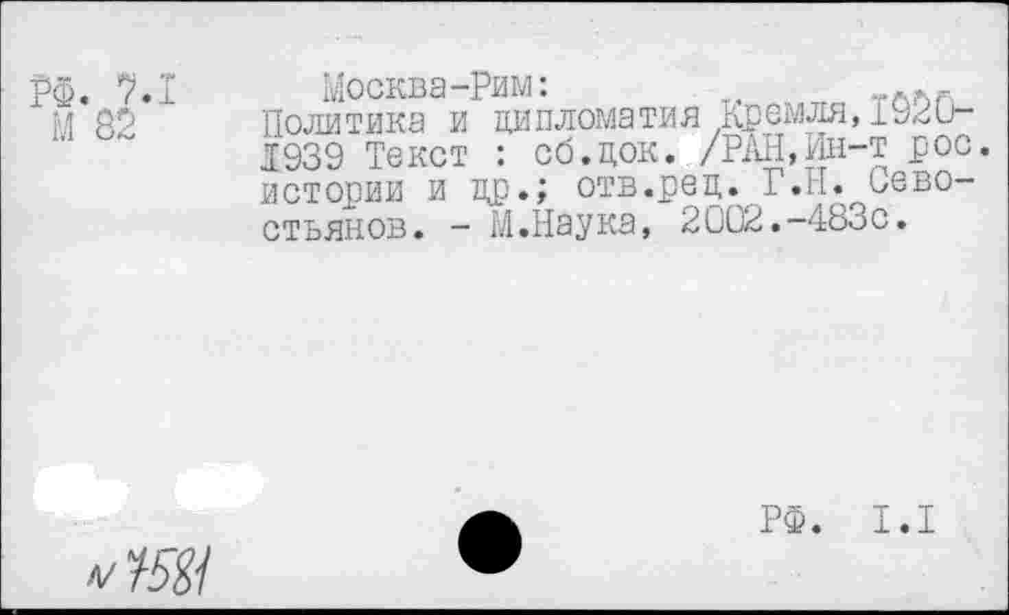 ﻿Москва-Рим:	т, л.г.
Политика и дипломатия Кремля,1920-1939 Текст : сб.док. /РАН,Ин-т рос. истории и др.; отв.ред. Г.II. Севостьянов. - М.Наука, 2002.-483с.